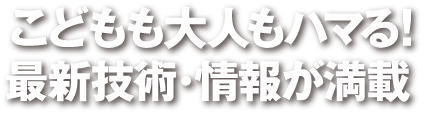 こどもも大人もハマる！　最新技術・情報が満載