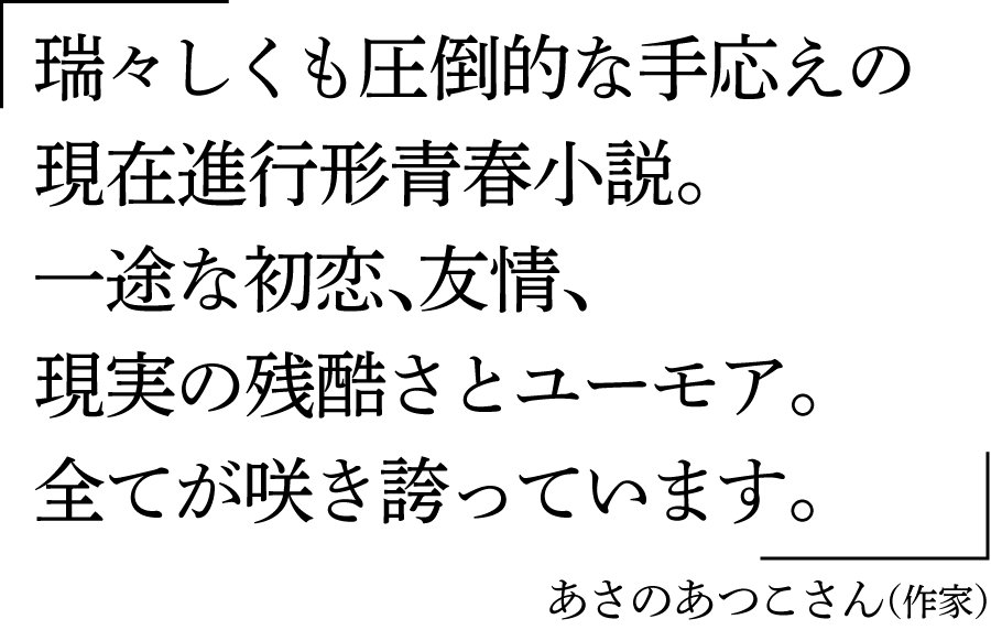 「瑞々しくも圧倒的な手応えの現在進行形青春小説。一途な初恋、友情、現実の残酷さとユーモア。全てが咲き誇っています。」あさのあつこさん（作家）